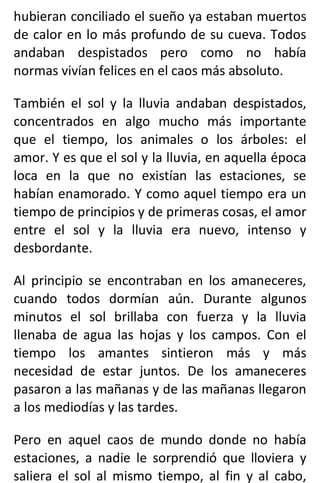 hubieran conciliado el sueño ya estaban muertos
de calor en lo más profundo de su cueva. Todos
andaban despistados pero como no había
normas vivían felices en el caos más absoluto.
También el sol y la lluvia andaban despistados,
concentrados en algo mucho más importante
que el tiempo, los animales o los árboles: el
amor. Y es que el sol y la lluvia, en aquella época
loca en la que no existían las estaciones, se
habían enamorado. Y como aquel tiempo era un
tiempo de principios y de primeras cosas, el amor
entre el sol y la lluvia era nuevo, intenso y
desbordante.
Al principio se encontraban en los amaneceres,
cuando todos dormían aún. Durante algunos
minutos el sol brillaba con fuerza y la lluvia
llenaba de agua las hojas y los campos. Con el
tiempo los amantes sintieron más y más
necesidad de estar juntos. De los amaneceres
pasaron a las mañanas y de las mañanas llegaron
a los mediodías y las tardes.
Pero en aquel caos de mundo donde no había
estaciones, a nadie le sorprendió que lloviera y
saliera el sol al mismo tiempo, al fin y al cabo,
 