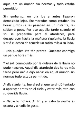 aquel era un mundo sin normas y todo estaba
permitido.
Sin embargo, un día los amantes llegaron
demasiado lejos. Enamorados como estaban las
horas juntos se les pasaban en un instante, les
sabían a poco. Por eso aquella tarde cuando el
sol se preparaba para el atardecer, para
desaparecer hasta la mañana siguiente, la lluvia
sintió el deseo de tenerle un ratito más a su lado.
– ¡No puedes irte tan pronto! Quédate conmigo
un par de horas más.
Y el sol, conmovido por la dulzura de la lluvia no
pudo negarse. Aquel día atardeció dos horas más
tarde pero nadie dijo nada: en aquel mundo sin
normas todo estaba permitido.
Al día siguiente, fue el sol el que se sintió tentado
a aparecer antes en el cielo y estar más rato con
su querida lluvia.
– Nadie lo notará. Al fin y al cabo la noche es
oscura y a nadie le gusta.
 