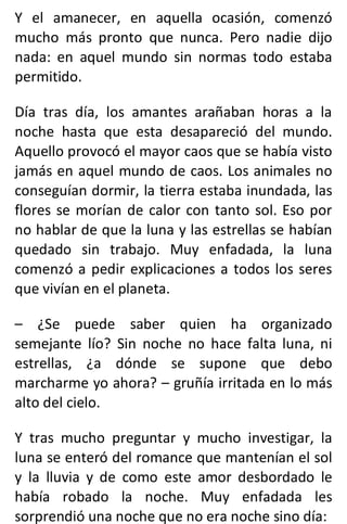 Y el amanecer, en aquella ocasión, comenzó
mucho más pronto que nunca. Pero nadie dijo
nada: en aquel mundo sin normas todo estaba
permitido.
Día tras día, los amantes arañaban horas a la
noche hasta que esta desapareció del mundo.
Aquello provocó el mayor caos que se había visto
jamás en aquel mundo de caos. Los animales no
conseguían dormir, la tierra estaba inundada, las
flores se morían de calor con tanto sol. Eso por
no hablar de que la luna y las estrellas se habían
quedado sin trabajo. Muy enfadada, la luna
comenzó a pedir explicaciones a todos los seres
que vivían en el planeta.
– ¿Se puede saber quien ha organizado
semejante lío? Sin noche no hace falta luna, ni
estrellas, ¿a dónde se supone que debo
marcharme yo ahora? – gruñía irritada en lo más
alto del cielo.
Y tras mucho preguntar y mucho investigar, la
luna se enteró del romance que mantenían el sol
y la lluvia y de como este amor desbordado le
había robado la noche. Muy enfadada les
sorprendió una noche que no era noche sino día:
 