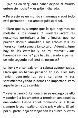 – ¿No os da vergüenza haber dejado al mundo
entero sin noche? – les gritó indignada.
– Pero esto es un mundo sin normas y aquí todo
está permitido – exclamó orgulloso el sol.
– Claro que sí, siempre que lo que hagamos no
moleste a los demás. Y vuestras aventuras
nocturnas perturban a los animales que no
pueden dormir, aturullan a los árboles y a las
flores con tanta agua y tanto calor. Además, ¿qué
hay de las estrellas y de mí misma? ¿Qué
haremos sin noche? ¿os habéis parado a pensar
un solo segundo qué será de nosotras?
La lluvia y el sol bajaron la cabeza avergonzados.
Claro que no habían pensado en eso. Ellos solo
tenían pensamientos para su amor y sus
sentimientos y todo lo demás no importaba. Pero
aquello tenía que cambiar.
Y vaya si cambió. La luna bien se encargó de ello
y condenó a los amantes a terminar con aquellos
encuentros. Desde aquel momento, a la lluvia
siempre le acompañó un cielo gris y triste. El sol,
por su parte, dejó de viajar con las nubes. Si estas
 