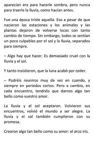 aparecían era para hacerle sombra, pero nunca
para traerle la lluvia, como hacían antes.
Fue una época triste aquella. Eso a pesar de que
nacieron las estaciones y los animales y las
plantas dejaron de volverse locos con tanto
cambio de tiempo. Sin embargo, todos se sentían
un poco culpables por el sol y la lluvia, separados
para siempre.
– Algo hay que hacer. Es demasiado cruel con la
lluvia y el sol.
Y tanto insistieron, que la luna acabó por ceder.
– Podréis reuniros muy de vez en cuando, y
siempre en periodos cortos. Pero a cambio, en
cada encuentro, tendréis que darnos algo tan
bello como vuestro amor.
La lluvia y el sol aceptaron. Volvieron sus
encuentros, volvió el mundo a ser alegre. La
lluvia y el sol también cumplieron con su
promesa.
Crearon algo tan bello como su amor: el arco iris.
 