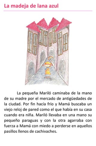 La madeja de lana azul
La pequeña Mariló caminaba de la mano
de su madre por el mercado de antigüedades de
la ciudad. Por fin hacía frío y Mamá buscaba un
viejo reloj de pared como el que había en su casa
cuando era niña. Mariló llevaba en una mano su
pequeño paraguas y con la otra agarraba con
fuerza a Mamá con miedo a perderse en aquellos
pasillos llenos de cachivaches.
 