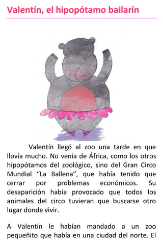 Valentín, el hipopótamo bailarín
Valentín llegó al zoo una tarde en que
llovía mucho. No venía de África, como los otros
hipopótamos del zoológico, sino del Gran Circo
Mundial “La Ballena”, que había tenido que
cerrar por problemas económicos. Su
desaparición había provocado que todos los
animales del circo tuvieran que buscarse otro
lugar donde vivir.
A Valentín le habían mandado a un zoo
pequeñito que había en una ciudad del norte. El
 