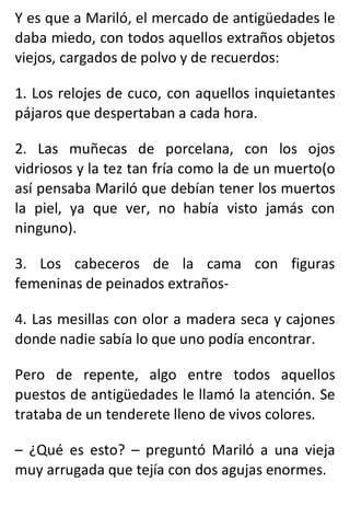 Y es que a Mariló, el mercado de antigüedades le
daba miedo, con todos aquellos extraños objetos
viejos, cargados de polvo y de recuerdos:
1. Los relojes de cuco, con aquellos inquietantes
pájaros que despertaban a cada hora.
2. Las muñecas de porcelana, con los ojos
vidriosos y la tez tan fría como la de un muerto(o
así pensaba Mariló que debían tener los muertos
la piel, ya que ver, no había visto jamás con
ninguno).
3. Los cabeceros de la cama con figuras
femeninas de peinados extraños-
4. Las mesillas con olor a madera seca y cajones
donde nadie sabía lo que uno podía encontrar.
Pero de repente, algo entre todos aquellos
puestos de antigüedades le llamó la atención. Se
trataba de un tenderete lleno de vivos colores.
– ¿Qué es esto? – preguntó Mariló a una vieja
muy arrugada que tejía con dos agujas enormes.
 