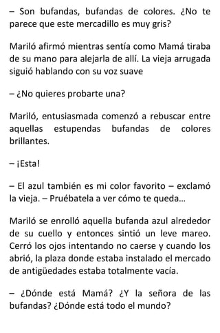 – Son bufandas, bufandas de colores. ¿No te
parece que este mercadillo es muy gris?
Mariló afirmó mientras sentía como Mamá tiraba
de su mano para alejarla de allí. La vieja arrugada
siguió hablando con su voz suave
– ¿No quieres probarte una?
Mariló, entusiasmada comenzó a rebuscar entre
aquellas estupendas bufandas de colores
brillantes.
– ¡Esta!
– El azul también es mi color favorito – exclamó
la vieja. – Pruébatela a ver cómo te queda…
Mariló se enrolló aquella bufanda azul alrededor
de su cuello y entonces sintió un leve mareo.
Cerró los ojos intentando no caerse y cuando los
abrió, la plaza donde estaba instalado el mercado
de antigüedades estaba totalmente vacía.
– ¿Dónde está Mamá? ¿Y la señora de las
bufandas? ¿Dónde está todo el mundo?
 