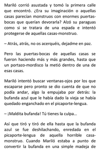 Mariló corrió asustada y tomó la primera calle
que encontró. ¿Era su imaginación o aquellas
casas parecían monstruos con enormes puertas-
bocas que querían devorarla? Alzó su paraguas
como si se tratara de una espada e intentó
protegerse de aquellas casas-monstruo.
– Atrás, atrás, no os acerquéis, dejadme en paz.
Pero las puertas-bocas de aquellas casas se
fueron haciendo más y más grandes, hasta que
un portazo-mordisco la metió dentro de una de
esas casas.
Mariló intentó buscar ventanas-ojos por los que
escaparse pero pronto se dio cuenta de que no
podía andar, algo la empujaba por detrás: la
bufanda azul que le había dado la vieja se había
quedado enganchado en el picaporte-lengua.
– ¡Maldita bufanda! Tú tienes la culpa…
Así que tiró y tiró de ella hasta que la bufanda
azul se fue deshilachando, enredada en el
picaporte-lengua de aquella horrible casa-
monstruo. Cuando Mariló estaba a punto de
convertir la bufanda en una simple madeja de
 