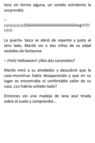 lana sin forma alguna, un sonido estridente la
sorprendió.
–
¡¡¡¡¡¡¡¡¡¡¡¡¡¡Cliiiiiiiiiiiiiiiiiiiiiiiiiiiiiiiiiiiiiiiiiiiiiiiiiiing!!!!!!
!!!!!!
La puerta- boca se abrió de repente y justo al
otro lado, Mariló vio a dos niños de su edad
vestidos de fantasma:
– ¡Feliz Halloween! ¿Nos das caramelos?
Mariló miró a su alrededor y descubrió que la
casa-monstruo había desaparecido y que en su
lugar se encontraba el confortable salón de su
casa. ¿Lo habría soñado todo?
Entonces vio una madeja de lana azul tirada
sobre el suelo y comprendió…
 