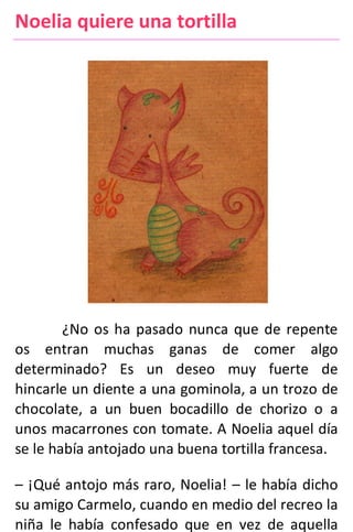 Noelia quiere una tortilla
¿No os ha pasado nunca que de repente
os entran muchas ganas de comer algo
determinado? Es un deseo muy fuerte de
hincarle un diente a una gominola, a un trozo de
chocolate, a un buen bocadillo de chorizo o a
unos macarrones con tomate. A Noelia aquel día
se le había antojado una buena tortilla francesa.
– ¡Qué antojo más raro, Noelia! – le había dicho
su amigo Carmelo, cuando en medio del recreo la
niña le había confesado que en vez de aquella
 