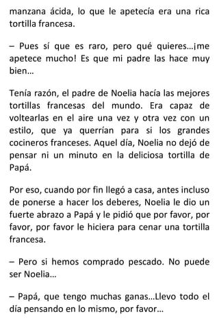 manzana ácida, lo que le apetecía era una rica
tortilla francesa.
– Pues sí que es raro, pero qué quieres…¡me
apetece mucho! Es que mi padre las hace muy
bien…
Tenía razón, el padre de Noelia hacía las mejores
tortillas francesas del mundo. Era capaz de
voltearlas en el aire una vez y otra vez con un
estilo, que ya querrían para si los grandes
cocineros franceses. Aquel día, Noelia no dejó de
pensar ni un minuto en la deliciosa tortilla de
Papá.
Por eso, cuando por fin llegó a casa, antes incluso
de ponerse a hacer los deberes, Noelia le dio un
fuerte abrazo a Papá y le pidió que por favor, por
favor, por favor le hiciera para cenar una tortilla
francesa.
– Pero si hemos comprado pescado. No puede
ser Noelia…
– Papá, que tengo muchas ganas…Llevo todo el
día pensando en lo mismo, por favor…
 