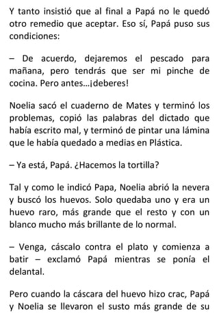 Y tanto insistió que al final a Papá no le quedó
otro remedio que aceptar. Eso sí, Papá puso sus
condiciones:
– De acuerdo, dejaremos el pescado para
mañana, pero tendrás que ser mi pinche de
cocina. Pero antes…¡deberes!
Noelia sacó el cuaderno de Mates y terminó los
problemas, copió las palabras del dictado que
había escrito mal, y terminó de pintar una lámina
que le había quedado a medias en Plástica.
– Ya está, Papá. ¿Hacemos la tortilla?
Tal y como le indicó Papa, Noelia abrió la nevera
y buscó los huevos. Solo quedaba uno y era un
huevo raro, más grande que el resto y con un
blanco mucho más brillante de lo normal.
– Venga, cáscalo contra el plato y comienza a
batir – exclamó Papá mientras se ponía el
delantal.
Pero cuando la cáscara del huevo hizo crac, Papá
y Noelia se llevaron el susto más grande de su
 