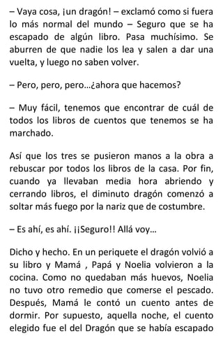 – Vaya cosa, ¡un dragón! – exclamó como si fuera
lo más normal del mundo – Seguro que se ha
escapado de algún libro. Pasa muchísimo. Se
aburren de que nadie los lea y salen a dar una
vuelta, y luego no saben volver.
– Pero, pero, pero…¿ahora que hacemos?
– Muy fácil, tenemos que encontrar de cuál de
todos los libros de cuentos que tenemos se ha
marchado.
Así que los tres se pusieron manos a la obra a
rebuscar por todos los libros de la casa. Por fin,
cuando ya llevaban media hora abriendo y
cerrando libros, el diminuto dragón comenzó a
soltar más fuego por la nariz que de costumbre.
– Es ahí, es ahí. ¡¡Seguro!! Allá voy…
Dicho y hecho. En un periquete el dragón volvió a
su libro y Mamá , Papá y Noelia volvieron a la
cocina. Como no quedaban más huevos, Noelia
no tuvo otro remedio que comerse el pescado.
Después, Mamá le contó un cuento antes de
dormir. Por supuesto, aquella noche, el cuento
elegido fue el del Dragón que se había escapado
 