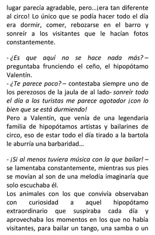 lugar parecía agradable, pero…¡era tan diferente
al circo! Lo único que se podía hacer todo el día
era dormir, comer, rebozarse en el barro y
sonreír a los visitantes que le hacían fotos
constantemente.
- ¿Es que aquí no se hace nada más? –
preguntaba frunciendo el ceño, el hipopótamo
Valentín.
- ¿Te parece poco? – contestaba siempre uno de
los perezosos de la jaula de al lado- sonreír todo
el día a los turistas me parece agotador ¡con lo
bien que se está durmiendo!
Pero a Valentín, que venía de una legendaria
familia de hipopótamos artistas y bailarines de
circo, eso de estar todo el día tirado a la bartola
le aburría una barbaridad…
- ¡Si al menos tuviera música con la que bailar! –
se lamentaba constantemente, mientras sus pies
se movían al son de una melodía imaginaría que
solo escuchaba él.
Los animales con los que convivía observaban
con curiosidad a aquel hipopótamo
extraordinario que suspiraba cada día y
aprovechaba los momentos en los que no había
visitantes, para bailar un tango, una samba o un
 