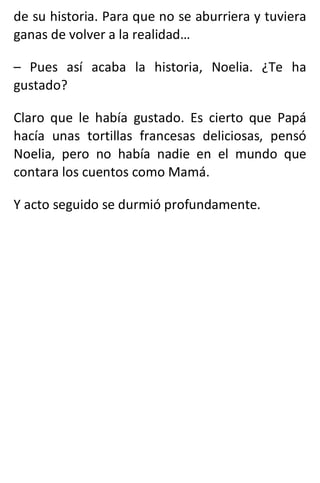 de su historia. Para que no se aburriera y tuviera
ganas de volver a la realidad…
– Pues así acaba la historia, Noelia. ¿Te ha
gustado?
Claro que le había gustado. Es cierto que Papá
hacía unas tortillas francesas deliciosas, pensó
Noelia, pero no había nadie en el mundo que
contara los cuentos como Mamá.
Y acto seguido se durmió profundamente.
 