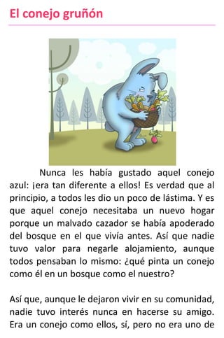 El conejo gruñón
Nunca les había gustado aquel conejo
azul: ¡era tan diferente a ellos! Es verdad que al
principio, a todos les dio un poco de lástima. Y es
que aquel conejo necesitaba un nuevo hogar
porque un malvado cazador se había apoderado
del bosque en el que vivía antes. Así que nadie
tuvo valor para negarle alojamiento, aunque
todos pensaban lo mismo: ¿qué pinta un conejo
como él en un bosque como el nuestro?
Así que, aunque le dejaron vivir en su comunidad,
nadie tuvo interés nunca en hacerse su amigo.
Era un conejo como ellos, sí, pero no era uno de
 