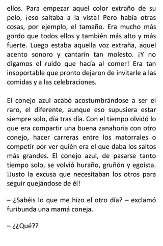 ellos. Para empezar aquel color extraño de su
pelo, ¡eso saltaba a la vista! Pero había otras
cosas, por ejemplo, el tamaño. Era mucho más
gordo que todos ellos y también más alto y más
fuerte. Luego estaba aquella voz extraña, aquel
acento sonoro y cantarín tan molesto. ¡Y no
digamos el ruido que hacía al comer! Era tan
insoportable que pronto dejaron de invitarle a las
comidas y a las celebraciones.
El conejo azul acabó acostumbrándose a ser el
raro, el diferente, aunque eso supusiera estar
siempre solo, día tras día. Con el tiempo olvidó lo
que era compartir una buena zanahoria con otro
conejo, hacer carreras entre los matorrales o
competir por ver quién era el que daba los saltos
más grandes. El conejo azul, de pasarse tanto
tiempo solo, se volvió huraño, gruñón y egoísta.
¡Justo la excusa que necesitaban los otros para
seguir quejándose de él!
– ¿Sabéis lo que me hizo el otro día? – exclamó
furibunda una mamá coneja.
– ¿¿Qué??
 