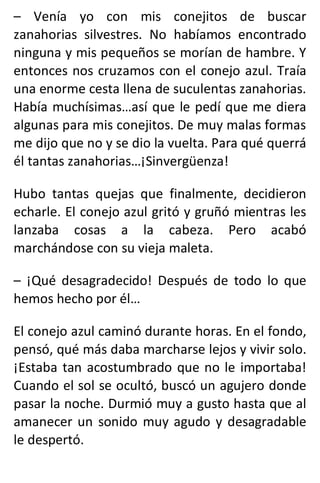 – Venía yo con mis conejitos de buscar
zanahorias silvestres. No habíamos encontrado
ninguna y mis pequeños se morían de hambre. Y
entonces nos cruzamos con el conejo azul. Traía
una enorme cesta llena de suculentas zanahorias.
Había muchísimas…así que le pedí que me diera
algunas para mis conejitos. De muy malas formas
me dijo que no y se dio la vuelta. Para qué querrá
él tantas zanahorias…¡Sinvergüenza!
Hubo tantas quejas que finalmente, decidieron
echarle. El conejo azul gritó y gruñó mientras les
lanzaba cosas a la cabeza. Pero acabó
marchándose con su vieja maleta.
– ¡Qué desagradecido! Después de todo lo que
hemos hecho por él…
El conejo azul caminó durante horas. En el fondo,
pensó, qué más daba marcharse lejos y vivir solo.
¡Estaba tan acostumbrado que no le importaba!
Cuando el sol se ocultó, buscó un agujero donde
pasar la noche. Durmió muy a gusto hasta que al
amanecer un sonido muy agudo y desagradable
le despertó.
 
