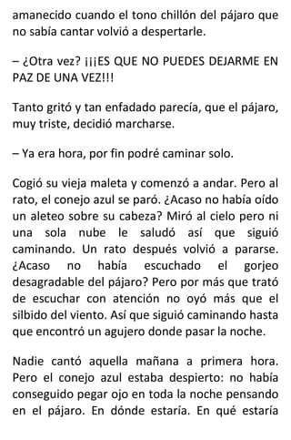 amanecido cuando el tono chillón del pájaro que
no sabía cantar volvió a despertarle.
– ¿Otra vez? ¡¡¡ES QUE NO PUEDES DEJARME EN
PAZ DE UNA VEZ!!!
Tanto gritó y tan enfadado parecía, que el pájaro,
muy triste, decidió marcharse.
– Ya era hora, por fin podré caminar solo.
Cogió su vieja maleta y comenzó a andar. Pero al
rato, el conejo azul se paró. ¿Acaso no había oído
un aleteo sobre su cabeza? Miró al cielo pero ni
una sola nube le saludó así que siguió
caminando. Un rato después volvió a pararse.
¿Acaso no había escuchado el gorjeo
desagradable del pájaro? Pero por más que trató
de escuchar con atención no oyó más que el
silbido del viento. Así que siguió caminando hasta
que encontró un agujero donde pasar la noche.
Nadie cantó aquella mañana a primera hora.
Pero el conejo azul estaba despierto: no había
conseguido pegar ojo en toda la noche pensando
en el pájaro. En dónde estaría. En qué estaría
 