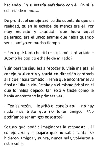 haciendo. En si estaría enfadado con él. En si le
echaría de menos…
De pronto, el conejo azul se dio cuenta de que en
realidad, quien le echaba de menos era él. Por
muy molesto y charlatán que fuera aquel
pajarraco, era el único animal que había querido
ser su amigo en mucho tiempo.
– Pero qué tonto he sido – exclamó contrariado –
¿Cómo he podido echarle de mi lado?
Y sin pararse siquiera a recoger su vieja maleta, el
conejo azul corrió y corrió en dirección contraria
a la que había tomado. ¡Tenía que encontrarle! Al
final del día lo vio. Estaba en el mismo árbol en el
que lo había dejado, tan solo y triste como le
había encontrado la primera vez.
– Tenías razón. – le gritó el conejo azul – no hay
nada más triste que no tener amigos. ¿No
podríamos ser amigos nosotros?
Seguro que podéis imaginaros la respuesta… El
conejo azul y el pájaro que no sabía cantar se
hicieron amigos y nunca, nunca más, volvieron a
estar solos.
 