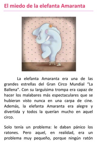 El miedo de la elefanta Amaranta
La elefanta Amaranta era una de las
grandes estrellas del Gran Circo Mundial “La
Ballena”. Con su larguísima trompa era capaz de
hacer los malabares más espectaculares que se
hubieran visto nunca en una carpa de cine.
Además, la elefanta Amaranta era alegre y
divertida y todos la querían mucho en aquel
circo.
Solo tenía un problema: le daban pánico los
ratones. Pero aquel, en realidad, era un
problema muy pequeño, porque ningún ratón
 