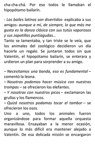 cha-cha-chá. Por eso todos le llamaban el
hipopótamo bailarín.
- Los bailes latinos son divertidos- explicaba a sus
amigos- aunque a mí, de siempre, lo que más me
gusta es la danza clásica con sus tutús vaporosos
y sus zapatillas puntiagudas…
Tanto se lamentaba, y tan triste se le veía, que
los animales del zoológico decidieron un día
hacerle un regalo. Se juntaron todos sin que
Valentín, el hipopótamo bailarín, se enterara y
urdieron un plan para sorprender a su amigo.
– Necesitamos una banda, eso es fundamental –
comentó la leona.
– Nosotros podemos hacer música con nuestras
trompas – se ofrecieron los elefantes.
– Y nosotras con nuestros picos – exclamaron las
grullas y los flamencos.
– Quizá nosotros podamos tocar el tambor – se
ofrecieron los osos.
Uno a uno, todos los animales fueron
organizándose para formar aquella orquesta
maravillosa. Ensayaban a la menor ocasión,
aunque lo más difícil era mantener alejado a
Valentín. De esa delicada misión se encargaron
 