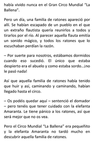 había vivido nunca en el Gran Circo Mundial “La
Ballena”.
Pero un día, una familia de ratones apareció por
allí. Se habían escapado de un pueblo en el que
un extraño flautista quería reunirlos a todos y
tirarlos por el río. Al parecer aquella flauta emitía
un sonido mágico, y todos los ratones que lo
escuchaban perdían la razón.
– Por suerte para nosotros, estábamos dormidos
cuando eso sucedió. El único que estaba
despierto era el abuelo y como estaba sordo…¡no
le pasó nada!
Así que aquella familia de ratones había tenido
que huir y así, caminando y caminando, habían
llegado hasta el circo.
– Os podéis quedar aquí – sentenció el domador
– pero tenéis que tener cuidado con la elefanta
Amaranta. Le tiene pánico a los ratones, así que
será mejor que no os vea.
Pero el Circo Mundial “La Ballena” era pequeñito
y la elefanta Amaranta no tardó mucho en
descubrir aquella familia de ratones.
 