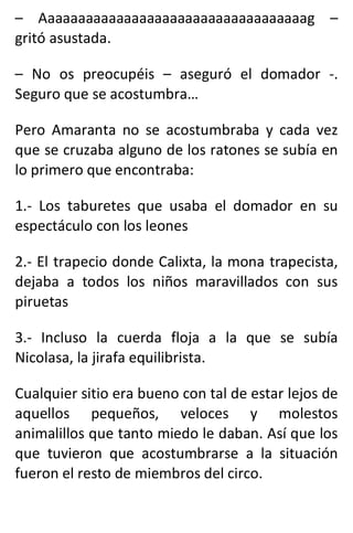 – Aaaaaaaaaaaaaaaaaaaaaaaaaaaaaaaaaaag –
gritó asustada.
– No os preocupéis – aseguró el domador -.
Seguro que se acostumbra…
Pero Amaranta no se acostumbraba y cada vez
que se cruzaba alguno de los ratones se subía en
lo primero que encontraba:
1.- Los taburetes que usaba el domador en su
espectáculo con los leones
2.- El trapecio donde Calixta, la mona trapecista,
dejaba a todos los niños maravillados con sus
piruetas
3.- Incluso la cuerda floja a la que se subía
Nicolasa, la jirafa equilibrista.
Cualquier sitio era bueno con tal de estar lejos de
aquellos pequeños, veloces y molestos
animalillos que tanto miedo le daban. Así que los
que tuvieron que acostumbrarse a la situación
fueron el resto de miembros del circo.
 