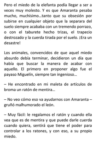Pero el miedo de la elefanta podía llegar a ser a
veces muy molesto. Y es que Amaranta pesaba
mucho, muchísimo…tanto que su obsesión por
subirse en cualquier objeto que la separara del
suelo siempre acababa con un tremendo porrazo,
o con el taburete hecho trizas, el trapecio
destrozado y la cuerda tirada por el suelo. ¡Era un
desastre!
Los animales, convencidos de que aquel miedo
absurdo debía terminar, decidieron un día que
había que buscar la manera de acabar con
aquello. El primero en proponer algo fue el
payaso Miguelín, siempre tan ingenioso…
– He encontrado en mi maleta de artículos de
broma un ratón de mentira…
– No veo cómo eso va ayudarnos con Amaranta –
gruñó malhumorado el león.
– Muy fácil: le regalamos el ratón y cuando ella
vea que es de mentira y que puede darle cuerda
cuando quiera, sentirá que tiene el poder para
controlar a los ratones, y con eso, a su propio
miedo.
 