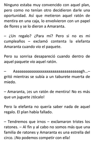 Ninguno estaba muy convencido con aquel plan,
pero como no tenían otro decidieron darle una
oportunidad. Así que metieron aquel ratón de
mentira en una caja, lo envolvieron con un papel
de flores y se lo dieron a Amaranta.
– ¿Un regalo? ¿Para mí? Pero si no es mi
cumpleaños – exclamó contenta la elefanta
Amaranta cuando vio el paquete.
Pero su sonrisa desapareció cuando dentro de
aquel paquete vio aquel ratón.
– Aaaaaaaaaaaaaaaaaaaaaaaaaaaaaaaaagh…–
gritó mientras se subía a un taburete muerta de
miedo.
– Amaranta, ¡es un ratón de mentira! No es más
que un juguete ¡tócalo!
Pero la elefanta no quería saber nada de aquel
regalo. El plan había fallado.
– Tendremos que irnos – exclamaron tristes los
ratones. – Al fin y al cabo no somos más que una
familia de ratones y Amaranta es una estrella del
circo. ¡No podemos competir con ella!
 