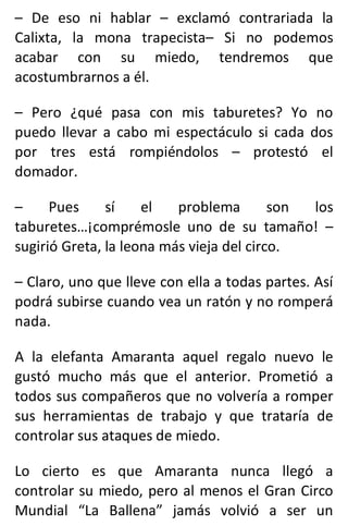 – De eso ni hablar – exclamó contrariada la
Calixta, la mona trapecista– Si no podemos
acabar con su miedo, tendremos que
acostumbrarnos a él.
– Pero ¿qué pasa con mis taburetes? Yo no
puedo llevar a cabo mi espectáculo si cada dos
por tres está rompiéndolos – protestó el
domador.
– Pues sí el problema son los
taburetes…¡comprémosle uno de su tamaño! –
sugirió Greta, la leona más vieja del circo.
– Claro, uno que lleve con ella a todas partes. Así
podrá subirse cuando vea un ratón y no romperá
nada.
A la elefanta Amaranta aquel regalo nuevo le
gustó mucho más que el anterior. Prometió a
todos sus compañeros que no volvería a romper
sus herramientas de trabajo y que trataría de
controlar sus ataques de miedo.
Lo cierto es que Amaranta nunca llegó a
controlar su miedo, pero al menos el Gran Circo
Mundial “La Ballena” jamás volvió a ser un
 