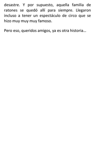 desastre. Y por supuesto, aquella familia de
ratones se quedó allí para siempre. Llegaron
incluso a tener un espectáculo de circo que se
hizo muy muy muy famoso.
Pero eso, queridos amigos, ya es otra historia…
 