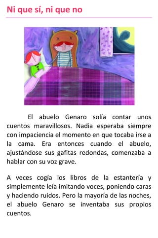 Ni que sí, ni que no
El abuelo Genaro solía contar unos
cuentos maravillosos. Nadia esperaba siempre
con impaciencia el momento en que tocaba irse a
la cama. Era entonces cuando el abuelo,
ajustándose sus gafitas redondas, comenzaba a
hablar con su voz grave.
A veces cogía los libros de la estantería y
simplemente leía imitando voces, poniendo caras
y haciendo ruidos. Pero la mayoría de las noches,
el abuelo Genaro se inventaba sus propios
cuentos.
 