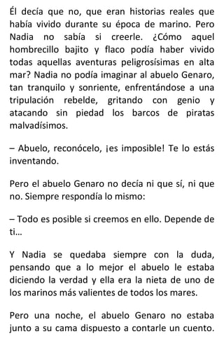 Él decía que no, que eran historias reales que
había vivido durante su época de marino. Pero
Nadia no sabía si creerle. ¿Cómo aquel
hombrecillo bajito y flaco podía haber vivido
todas aquellas aventuras peligrosísimas en alta
mar? Nadia no podía imaginar al abuelo Genaro,
tan tranquilo y sonriente, enfrentándose a una
tripulación rebelde, gritando con genio y
atacando sin piedad los barcos de piratas
malvadísimos.
– Abuelo, reconócelo, ¡es imposible! Te lo estás
inventando.
Pero el abuelo Genaro no decía ni que sí, ni que
no. Siempre respondía lo mismo:
– Todo es posible si creemos en ello. Depende de
ti…
Y Nadia se quedaba siempre con la duda,
pensando que a lo mejor el abuelo le estaba
diciendo la verdad y ella era la nieta de uno de
los marinos más valientes de todos los mares.
Pero una noche, el abuelo Genaro no estaba
junto a su cama dispuesto a contarle un cuento.
 