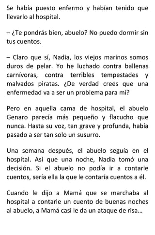 Se había puesto enfermo y habían tenido que
llevarlo al hospital.
– ¿Te pondrás bien, abuelo? No puedo dormir sin
tus cuentos.
– Claro que sí, Nadia, los viejos marinos somos
duros de pelar. Yo he luchado contra ballenas
carnívoras, contra terribles tempestades y
malvados piratas. ¿De verdad crees que una
enfermedad va a ser un problema para mí?
Pero en aquella cama de hospital, el abuelo
Genaro parecía más pequeño y flacucho que
nunca. Hasta su voz, tan grave y profunda, había
pasado a ser tan solo un susurro.
Una semana después, el abuelo seguía en el
hospital. Así que una noche, Nadia tomó una
decisión. Si el abuelo no podía ir a contarle
cuentos, sería ella la que le contaría cuentos a él.
Cuando le dijo a Mamá que se marchaba al
hospital a contarle un cuento de buenas noches
al abuelo, a Mamá casi le da un ataque de risa…
 