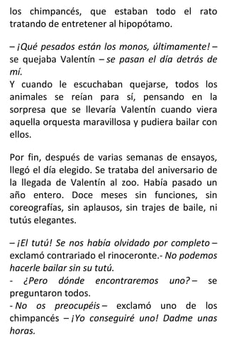 los chimpancés, que estaban todo el rato
tratando de entretener al hipopótamo.
– ¡Qué pesados están los monos, últimamente! –
se quejaba Valentín – se pasan el día detrás de
mí.
Y cuando le escuchaban quejarse, todos los
animales se reían para sí, pensando en la
sorpresa que se llevaría Valentín cuando viera
aquella orquesta maravillosa y pudiera bailar con
ellos.
Por fin, después de varias semanas de ensayos,
llegó el día elegido. Se trataba del aniversario de
la llegada de Valentín al zoo. Había pasado un
año entero. Doce meses sin funciones, sin
coreografías, sin aplausos, sin trajes de baile, ni
tutús elegantes.
– ¡El tutú! Se nos había olvidado por completo –
exclamó contrariado el rinoceronte.- No podemos
hacerle bailar sin su tutú.
- ¿Pero dónde encontraremos uno? – se
preguntaron todos.
- No os preocupéis – exclamó uno de los
chimpancés – ¡Yo conseguiré uno! Dadme unas
horas.
 