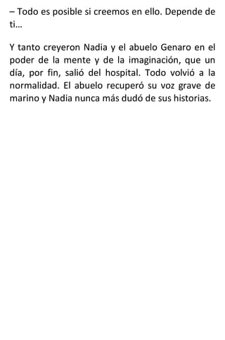 – Todo es posible si creemos en ello. Depende de
ti…
Y tanto creyeron Nadia y el abuelo Genaro en el
poder de la mente y de la imaginación, que un
día, por fin, salió del hospital. Todo volvió a la
normalidad. El abuelo recuperó su voz grave de
marino y Nadia nunca más dudó de sus historias.
 