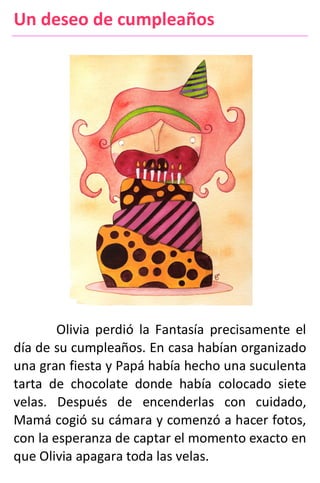 Un deseo de cumpleaños
Olivia perdió la Fantasía precisamente el
día de su cumpleaños. En casa habían organizado
una gran fiesta y Papá había hecho una suculenta
tarta de chocolate donde había colocado siete
velas. Después de encenderlas con cuidado,
Mamá cogió su cámara y comenzó a hacer fotos,
con la esperanza de captar el momento exacto en
que Olivia apagara toda las velas.
 