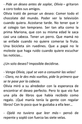 - Pide un deseo antes de soplar, Olivia – gritaron
a coro todos sus amigos.
Olivia trató de pensar un deseo: Comer todo el
chocolate del mundo. Poder ver la televisión
cuando quiera. Acostarse tarde. No tener que ir
al colegio tan temprano. Ser tan alta como la
prima Mariona, que con su misma edad le saca
casi una cabeza. Tener un perro. Que mamá no
se enfade cuando no quiere comerse la fruta.
Una bicicleta sin ruedines. Que a papá no le
moleste que haga ruido cuando quiere escuchar
las noticias…
¿Un solo deseo? Imposible decidirse.
- Venga Olivia, ¡qué se van a consumir las velas!
- Claro, no le des más vueltas, pide lo primero que
se te pase por la cabeza.
Olivia miró a su alrededor con la esperanza de
encontrar el deseo perfecto. Pero lo que vio fue
una pila de libros que había recibido como
regalo. ¡Qué manía tenía la gente con regalar
libros! Con lo poco que le gustaba a ella leer…
- Ojalá no tuviera que leer más – pensó de
repente y sopló con fuerza las siete velas.
 