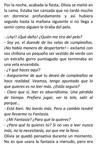 Por la noche, acabada la fiesta, Olivia se metió en
la cama. Estaba tan cansada que no tardó mucho
en dormirse profundamente y así hubiera
seguido hasta la mañana siguiente si no llega a
sentir como alguien le tiraba del pelo.
- ¡¡Ay!! ¡Qué daño! ¿Quién me tira del pelo?
- Soy yo, el duende de las velas de cumpleaños.
¡No había manera de despertarte! – exclamó con
voz chillona un pequeño ser vestido de verde con
un extraño gorro puntiagudo que terminaba en
una vela encendida.
- ¿Y qué haces aquí?
- Asegurarme de que tu deseo de cumpleaños se
hace realidad. Veamos, tengo apuntado que lo
que quieres es no leer más. ¿Estás segura?
- Claro que sí, leer es aburridísimo. Una pérdida
de tiempo. Prefiero jugar, ver la tele, salir al
parque…
- Está bien. No leerás más. Pero a cambio tendré
que llevarme tu Fantasía.
- ¿Mi Fantasía? ¿Para qué la quieres?
- ¿Para qué la quieres tú? Si no vas a leer nunca
más, no la necesitarás, así que me la llevo.
Olivia se quedó pensativa durante un momento.
No es que usara la fantasía a menudo, pero era
 