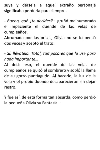 suya y dársela a aquel extraño personaje
significaba perderla para siempre.
- Bueno, qué ¿te decides? – gruñó malhumorado
e impaciente el duende de las velas de
cumpleaños.
Abrumada por las prisas, Olivia no se lo pensó
dos veces y aceptó el trato:
- Sí, llévatela. Total, tampoco es que la use para
nada importante…
Al decir eso, el duende de las velas de
cumpleaños se quitó el sombrero y sopló la llama
de su gorro puntiagudo. Al hacerlo, la luz de la
vela y el propio duende desaparecieron sin dejar
rastro.
Y fue así, de esta forma tan absurda, como perdió
la pequeña Olivia su Fantasía…
 