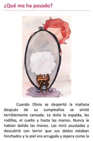 ¿Qué me ha pasado?
Cuando Olivia se despertó la mañana
después de su cumpleaños se sintió
terriblemente cansada. Le dolía la espalda, las
rodillas, el cuello y hasta las manos. Nunca le
habían dolido las manos. Las miró asustadas y
descubrió con terror que sus dedos estaban
hinchados y la piel era arrugada y áspera como la
 
