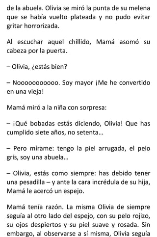 de la abuela. Olivia se miró la punta de su melena
que se había vuelto plateada y no pudo evitar
gritar horrorizada.
Al escuchar aquel chillido, Mamá asomó su
cabeza por la puerta.
– Olivia, ¿estás bien?
– Nooooooooooo. Soy mayor ¡Me he convertido
en una vieja!
Mamá miró a la niña con sorpresa:
– ¡Qué bobadas estás diciendo, Olivia! Que has
cumplido siete años, no setenta…
– Pero mírame: tengo la piel arrugada, el pelo
gris, soy una abuela…
– Olivia, estás como siempre: has debido tener
una pesadilla – y ante la cara incrédula de su hija,
Mamá le acercó un espejo.
Mamá tenía razón. La misma Olivia de siempre
seguía al otro lado del espejo, con su pelo rojizo,
su ojos despiertos y su piel suave y rosada. Sin
embargo, al observarse a sí misma, Olivia seguía
 