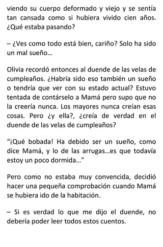 viendo su cuerpo deformado y viejo y se sentía
tan cansada como si hubiera vivido cien años.
¿Qué estaba pasando?
– ¿Ves como todo está bien, cariño? Solo ha sido
un mal sueño…
Olivia recordó entonces al duende de las velas de
cumpleaños. ¿Habría sido eso también un sueño
o tendría que ver con su estado actual? Estuvo
tentada de contárselo a Mamá pero supo que no
la creería nunca. Los mayores nunca creían esas
cosas. Pero ¿y ella?, ¿creía de verdad en el
duende de las velas de cumpleaños?
“¡Qué bobada! Ha debido ser un sueño, como
dice Mamá, y lo de las arrugas…es que todavía
estoy un poco dormida…”
Pero como no estaba muy convencida, decidió
hacer una pequeña comprobación cuando Mamá
se hubiera ido de la habitación.
– Si es verdad lo que me dijo el duende, no
debería poder leer todos estos cuentos.
 