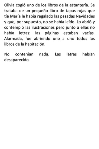 Olivia cogió uno de los libros de la estantería. Se
trataba de un pequeño libro de tapas rojas que
tía María le había regalado las pasadas Navidades
y que, por supuesto, no se había leído. Lo abrió y
contempló las ilustraciones pero junto a ellas no
había letras: las páginas estaban vacías.
Alarmada, fue abriendo uno a uno todos los
libros de la habitación.
No contenían nada. Las letras habían
desaparecido
 