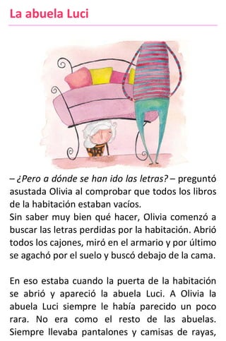 La abuela Luci
– ¿Pero a dónde se han ido las letras? – preguntó
asustada Olivia al comprobar que todos los libros
de la habitación estaban vacíos.
Sin saber muy bien qué hacer, Olivia comenzó a
buscar las letras perdidas por la habitación. Abrió
todos los cajones, miró en el armario y por último
se agachó por el suelo y buscó debajo de la cama.
En eso estaba cuando la puerta de la habitación
se abrió y apareció la abuela Luci. A Olivia la
abuela Luci siempre le había parecido un poco
rara. No era como el resto de las abuelas.
Siempre llevaba pantalones y camisas de rayas,
 