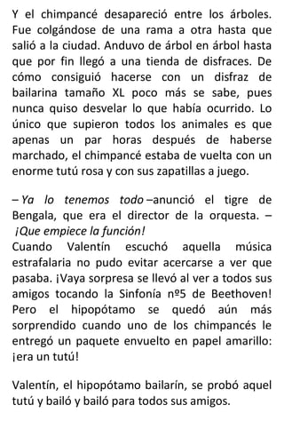 Y el chimpancé desapareció entre los árboles.
Fue colgándose de una rama a otra hasta que
salió a la ciudad. Anduvo de árbol en árbol hasta
que por fin llegó a una tienda de disfraces. De
cómo consiguió hacerse con un disfraz de
bailarina tamaño XL poco más se sabe, pues
nunca quiso desvelar lo que había ocurrido. Lo
único que supieron todos los animales es que
apenas un par horas después de haberse
marchado, el chimpancé estaba de vuelta con un
enorme tutú rosa y con sus zapatillas a juego.
– Ya lo tenemos todo –anunció el tigre de
Bengala, que era el director de la orquesta. –
¡Que empiece la función!
Cuando Valentín escuchó aquella música
estrafalaria no pudo evitar acercarse a ver que
pasaba. ¡Vaya sorpresa se llevó al ver a todos sus
amigos tocando la Sinfonía nº5 de Beethoven!
Pero el hipopótamo se quedó aún más
sorprendido cuando uno de los chimpancés le
entregó un paquete envuelto en papel amarillo:
¡era un tutú!
Valentín, el hipopótamo bailarín, se probó aquel
tutú y bailó y bailó para todos sus amigos.
 