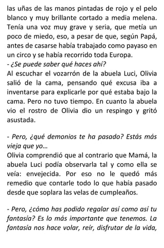 las uñas de las manos pintadas de rojo y el pelo
blanco y muy brillante cortado a media melena.
Tenía una voz muy grave y seria, que metía un
poco de miedo, eso, a pesar de que, según Papá,
antes de casarse había trabajado como payaso en
un circo y se había recorrido toda Europa.
- ¿Se puede saber qué haces ahí?
Al escuchar el vozarrón de la abuela Luci, Olivia
salió de la cama, pensando qué excusa iba a
inventarse para explicarle por qué estaba bajo la
cama. Pero no tuvo tiempo. En cuanto la abuela
vio el rostro de Olivia dio un respingo y gritó
asustada.
- Pero, ¿qué demonios te ha pasado? Estás más
vieja que yo…
Olivia comprendió que al contrario que Mamá, la
abuela Luci podía observarla tal y como ella se
veía: envejecida. Por eso no le quedó más
remedio que contarle todo lo que había pasado
desde que soplara las velas de cumpleaños.
- Pero, ¿cómo has podido regalar así como así tu
fantasía? Es lo más importante que tenemos. La
fantasía nos hace volar, reír, disfrutar de la vida,
 