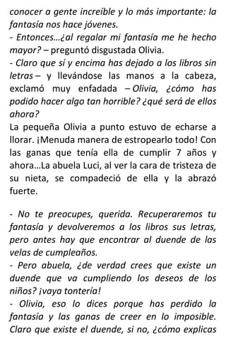 conocer a gente increíble y lo más importante: la
fantasía nos hace jóvenes.
- Entonces…¿al regalar mi fantasía me he hecho
mayor? – preguntó disgustada Olivia.
- Claro que sí y encima has dejado a los libros sin
letras – y llevándose las manos a la cabeza,
exclamó muy enfadada – Olivia, ¿cómo has
podido hacer algo tan horrible? ¿qué será de ellos
ahora?
La pequeña Olivia a punto estuvo de echarse a
llorar. ¡Menuda manera de estropearlo todo! Con
las ganas que tenía ella de cumplir 7 años y
ahora…La abuela Luci, al ver la cara de tristeza de
su nieta, se compadeció de ella y la abrazó
fuerte.
- No te preocupes, querida. Recuperaremos tu
fantasía y devolveremos a los libros sus letras,
pero antes hay que encontrar al duende de las
velas de cumpleaños.
- Pero abuela, ¿de verdad crees que existe un
duende que va cumpliendo los deseos de los
niños? ¡vaya tontería!
- Olivia, eso lo dices porque has perdido la
fantasía y las ganas de creer en lo imposible.
Claro que existe el duende, si no, ¿cómo explicas
 