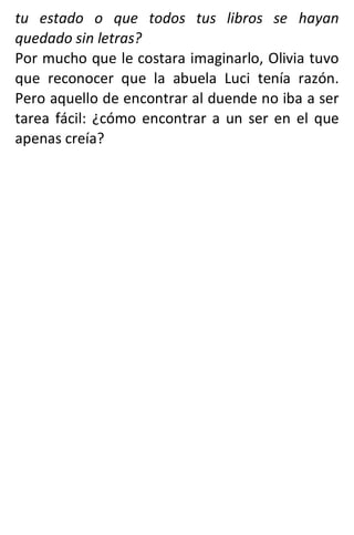 tu estado o que todos tus libros se hayan
quedado sin letras?
Por mucho que le costara imaginarlo, Olivia tuvo
que reconocer que la abuela Luci tenía razón.
Pero aquello de encontrar al duende no iba a ser
tarea fácil: ¿cómo encontrar a un ser en el que
apenas creía?
 