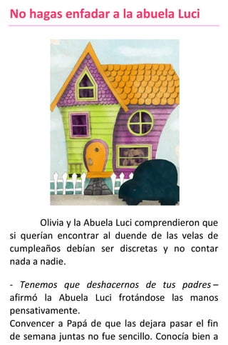 No hagas enfadar a la abuela Luci
Olivia y la Abuela Luci comprendieron que
si querían encontrar al duende de las velas de
cumpleaños debían ser discretas y no contar
nada a nadie.
- Tenemos que deshacernos de tus padres –
afirmó la Abuela Luci frotándose las manos
pensativamente.
Convencer a Papá de que las dejara pasar el fin
de semana juntas no fue sencillo. Conocía bien a
 
