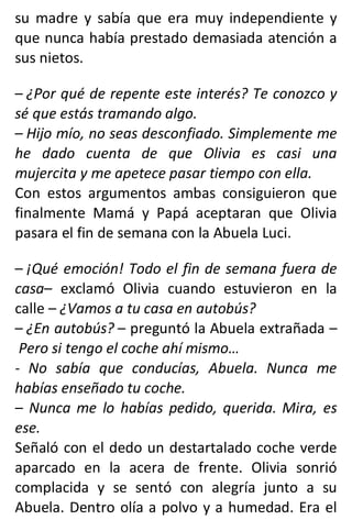 su madre y sabía que era muy independiente y
que nunca había prestado demasiada atención a
sus nietos.
– ¿Por qué de repente este interés? Te conozco y
sé que estás tramando algo.
– Hijo mío, no seas desconfiado. Simplemente me
he dado cuenta de que Olivia es casi una
mujercita y me apetece pasar tiempo con ella.
Con estos argumentos ambas consiguieron que
finalmente Mamá y Papá aceptaran que Olivia
pasara el fin de semana con la Abuela Luci.
– ¡Qué emoción! Todo el fin de semana fuera de
casa– exclamó Olivia cuando estuvieron en la
calle – ¿Vamos a tu casa en autobús?
– ¿En autobús? – preguntó la Abuela extrañada –
Pero si tengo el coche ahí mismo…
- No sabía que conducías, Abuela. Nunca me
habías enseñado tu coche.
– Nunca me lo habías pedido, querida. Mira, es
ese.
Señaló con el dedo un destartalado coche verde
aparcado en la acera de frente. Olivia sonrió
complacida y se sentó con alegría junto a su
Abuela. Dentro olía a polvo y a humedad. Era el
 